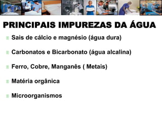 PRINCIPAIS IMPUREZAS DA ÁGUA
   Sais de cálcio e magnésio (água dura)

   Carbonatos e Bicarbonato (água alcalina)

   Ferro, Cobre, Manganês ( Metais)

   Matéria orgânica

   Microorganismos
 