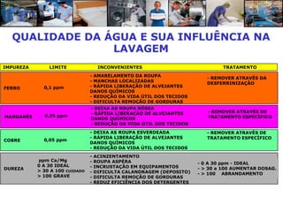QUALIDADE DA ÁGUA E SUA INFLUÊNCIA NA
                LAVAGEM
IMPUREZA       LIMITE                INCONVENIENTES                             TRATAMENTO
                                - AMARELAMENTO DA ROUPA
                                                                          - REMOVER ATRAVÉS DA
                                - MANCHAS LOCALIZADAS
                                                                          DESFERRINIZAÇÃO
FERRO        0,1 ppm            - RÁPIDA LIBERAÇÃO DE ALVEJANTES
                                DANOS QUÍMICOS
                                - REDUÇÃO DA VIDA ÚTIL DOS TECIDOS
                                - DIFICULTA REMOÇÃO DE GORDURAS
                                - DEIXA AS ROUPA RÓSEA
                                - RÁPIDA LIBERAÇÃO DE ALVEJANTES          - REMOVER ATRAVÉS DE
MANGANÊS     0,05 ppm                                                     TRATAMENTO ESPECÍFICO
                                DANOS QUÍMICOS
                                - REDUÇÃO DA VIDA ÚTIL DOS TECIDOS
                                - DEIXA AS ROUPA ESVERDEADA               - REMOVER ATRAVÉS DE
                                - RÁPIDA LIBERAÇÃO DE ALVEJANTES          TRATAMENTO ESPECÍFICO
COBRE        0,05 ppm
                                DANOS QUÍMICOS
                                - REDUÇÃO DA VIDA ÚTIL DOS TECIDOS
                                -   ACINZENTAMENTO
           ppm Ca/Mg            -   ROUPA ASPÉRA                       - 0 A 30 ppm - IDEAL
           0 A 30 IDEAL         -   INCRUSTAÇÃO EM EQUIPAMENTOS
DUREZA                                                                 - > 30 a 100 AUMENTAR DOSAG.
           > 30 A 100 CUIDADO   -   DIFICULTA CALANDRAGEM (DEPOSITO)   - > 100 ABRANDAMENTO
           > 100 GRAVE          -   DIFICULTA REMOÇÃO DE GORDURAS
                                -   REDUZ EFICIÊNCIA DOS DETERGENTES
 