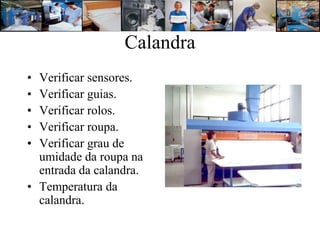 Calandra
• Verificar sensores.
• Verificar guias.
• Verificar rolos.
• Verificar roupa.
• Verificar grau de
  umidade da roupa na
  entrada da calandra.
• Temperatura da
  calandra.
 