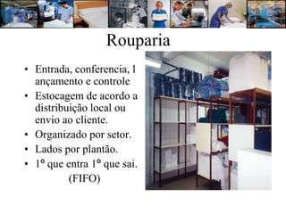 Rouparia
• Entrada, conferencia, l
  ançamento e controle
• Estocagem de acordo a
  distribuição local ou
  envio ao cliente.
• Organizado por setor.
• Lados por plantão.
• 1º que entra 1º que sai.
          (FIFO)
 