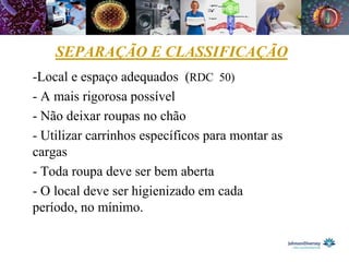 SEPARAÇÃO E CLASSIFICAÇÃO
-Local e espaço adequados (RDC 50)
- A mais rigorosa possível
- Não deixar roupas no chão
- Utilizar carrinhos específicos para montar as
cargas
- Toda roupa deve ser bem aberta
- O local deve ser higienizado em cada
período, no mínimo.
 