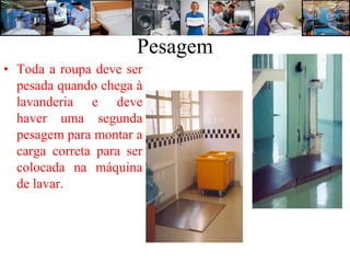Pesagem
• Toda a roupa deve ser
  pesada quando chega à
  lavanderia e deve
  haver uma segunda
  pesagem para montar a
  carga correta para ser
  colocada na máquina
  de lavar.
 