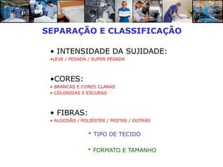 SEPARAÇÃO E CLASSIFICAÇÃO

 • INTENSIDADE DA SUJIDADE:
 •LEVE / PESADA / SUPER PESADA



 •CORES:
 • BRANCAS E CORES CLARAS
 • COLORIDAS E ESCURAS



 • FIBRAS:
 • ALGODÃO / POLIÉSTER / MISTAS / OUTRAS


               * TIPO DE TECIDO

               * FORMATO E TAMANHO
 