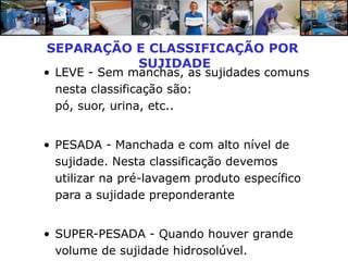 SEPARAÇÃO E CLASSIFICAÇÃO POR
          SUJIDADE
• LEVE - Sem manchas, as sujidades comuns
  nesta classificação são:
  pó, suor, urina, etc..


• PESADA - Manchada e com alto nível de
  sujidade. Nesta classificação devemos
  utilizar na pré-lavagem produto específico
  para a sujidade preponderante


• SUPER-PESADA - Quando houver grande
  volume de sujidade hidrosolúvel.
 