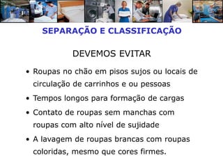 SEPARAÇÃO E CLASSIFICAÇÃO

           DEVEMOS EVITAR

• Roupas no chão em pisos sujos ou locais de
 circulação de carrinhos e ou pessoas
• Tempos longos para formação de cargas
• Contato de roupas sem manchas com
 roupas com alto nível de sujidade
• A lavagem de roupas brancas com roupas
 coloridas, mesmo que cores firmes.
 