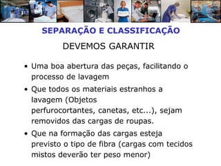 SEPARAÇÃO E CLASSIFICAÇÃO
          DEVEMOS GARANTIR

• Uma boa abertura das peças, facilitando o
  processo de lavagem
• Que todos os materiais estranhos a
  lavagem (Objetos
  perfurocortantes, canetas, etc...), sejam
  removidos das cargas de roupas.
• Que na formação das cargas esteja
  previsto o tipo de fibra (cargas com tecidos
  mistos deverão ter peso menor)
 