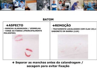 BATOM

 ASPECTO                               REMOÇÃO
- MANCHA ALARANJADA / VERMELHA          - TRATAMENTO LOCALIZADO COM CLAX 2CL1 O
- TINGE AS FIBRAS (PRINCIPALMENTE       SABONETE EM BARRA (LUX)
POLIESTER)




        Separar as manchas antes da calandragem /
                   secagem para evitar fixação
 