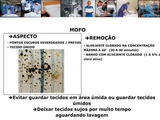 MOFO
ASPECTO                                REMOÇÃO
- PONTOS ESCUROS ESVERDEADOS / PRETOS
                                        - ALVEJANTE CLORADO NA CONCENTRAÇÃO
- TECIDO ÚMIDO
                                        MÁXIMA A 60` (30 A 40 minutos)
                                        - BANHO COM ALVEJENTE CLORADO (1 A 5% d
                                        cloro ativo)




Evitar guardar tecidos em área úmida ou guardar tecidos
                            úmidos
             Deixar tecidos sujos por muito tempo
                     aguardando lavagem
 