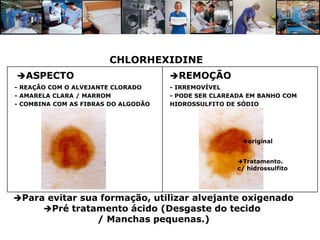 CHLORHEXIDINE
ASPECTO                             REMOÇÃO
- REAÇÃO COM O ALVEJANTE CLORADO     - IRREMOVÍVEL
- AMARELA CLARA / MARROM             - PODE SER CLAREADA EM BANHO COM
- COMBINA COM AS FIBRAS DO ALGODÃO   HIDROSSULFITO DE SÓDIO




                                                       original


                                                      Tratamento.
                                                      c/ hidrossulfito




Para evitar sua formação, utilizar alvejante oxigenado
     Pré tratamento ácido (Desgaste do tecido
                    / Manchas pequenas.)
 