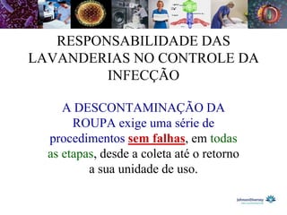 RESPONSABILIDADE DAS
LAVANDERIAS NO CONTROLE DA
         INFECÇÃO

     A DESCONTAMINAÇÃO DA
       ROUPA exige uma série de
  procedimentos sem falhas, em todas
  as etapas, desde a coleta até o retorno
          a sua unidade de uso.
 