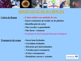 HIGIENIZAÇÃO DA ROUPA
Coleta da Roupa       - Coleta seletiva na unidade de uso
                      - Sacos resistentes de tecido ou de plástico
                      - Identificação do setor
                      - Não exceder a quantidade
                      - Não furar / estourar
                      - Expurgo ou local apropriado para hampers

Transporte da roupa   - Sacos bem fechados
                      - Carrinhos fechados
                      - Horários pré-determinados
                      - Veículos para transporte
                      - Evitar cruzamentos
                      - Desinfetar carros e veículos
 