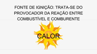 FONTE DE IGNIÇÃO: TRATA-SE DO
PROVOCADOR DA REAÇÃO ENTRE
COMBUSTÍVEL E COMBURENTE
CALOR
 