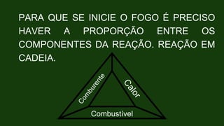 PARA QUE SE INICIE O FOGO É PRECISO
HAVER A PROPORÇÃO ENTRE OS
COMPONENTES DA REAÇÃO. REAÇÃO EM
CADEIA.
Combustível
 