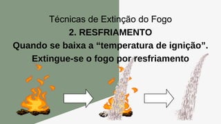 Técnicas de Extinção do Fogo
2. RESFRIAMENTO
Quando se baixa a “temperatura de ignição”.
Extingue-se o fogo por resfriamento
 