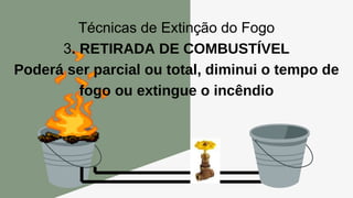 Técnicas de Extinção do Fogo
3. RETIRADA DE COMBUSTÍVEL
Poderá ser parcial ou total, diminui o tempo de
fogo ou extingue o incêndio
 