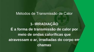 Métodos de Transmissão de Calor
1- IRRADIAÇÃO
É a forma de transmissão de calor por
meio de ondas caloríficas que
atravessam o ar, irradiadas do corpo em
chamas
 