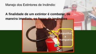 Manejo dos Extintores de Incêndio:
A finalidade de um extintor é combater, de
maneira imediata, os focos de incêndios
 
