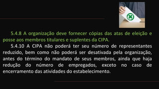 5.4.8 A organização deve fornecer cópias das atas de eleição e
posse aos membros titulares e suplentes da CIPA.
5.4.10 A CIPA não poderá ter seu número de representantes
reduzido, bem como não poderá ser desativada pela organização,
antes do término do mandato de seus membros, ainda que haja
redução do número de empregados, exceto no caso de
encerramento das atividades do estabelecimento.
 