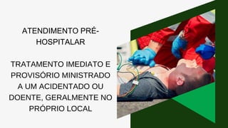 ATENDIMENTO PRÉ-
HOSPITALAR
TRATAMENTO IMEDIATO E
PROVISÓRIO MINISTRADO
A UM ACIDENTADO OU
DOENTE, GERALMENTE NO
PRÓPRIO LOCAL
 