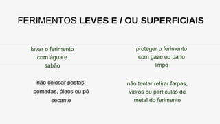 FERIMENTOS LEVES E / OU SUPERFICIAIS
lavar o ferimento
com água e
sabão
não colocar pastas,
pomadas, óleos ou pó
secante
proteger o ferimento
com gaze ou pano
limpo
não tentar retirar farpas,
vidros ou partículas de
metal do ferimento
 