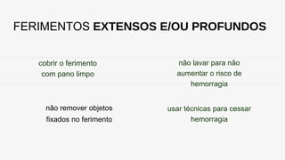 FERIMENTOS EXTENSOS E/OU PROFUNDOS
cobrir o ferimento
com pano limpo
não remover objetos
fixados no ferimento
não lavar para não
aumentar o risco de
hemorragia
usar técnicas para cessar
hemorragia
 