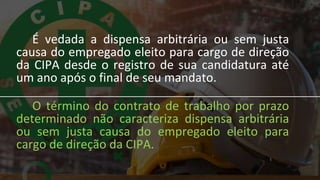 É vedada a dispensa arbitrária ou sem justa
causa do empregado eleito para cargo de direção
da CIPA desde o registro de sua candidatura até
um ano após o final de seu mandato.
O término do contrato de trabalho por prazo
determinado não caracteriza dispensa arbitrária
ou sem justa causa do empregado eleito para
cargo de direção da CIPA.
 