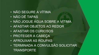 • NÃO SEGURE A VÍTIMA
• NÃO DÊ TAPAS
• NÃO JOGUE ÁGUA SOBRE A VÍTIMA
• AFASTAR OBJETOS AO REDOR
• AFASTAR OS CURIOSOS
• PROTEGER A CABEÇA
• AFROUXAR AS ROUPAS
• TERMINADA A CONVULSÃO SOLICITAR
TRANSPORTE
 