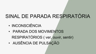 SINAL DE PARADA RESPIRATÓRIA
• INCONSCIÊNCIA
• PARADA DOS MOVIMENTOS
RESPIRATÓRIOS ( ver, ouvir, sentir)
• AUSÊNCIA DE PULSAÇÃO
 