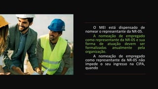 O MEI está dispensado de
nomear o representante da NR-05.
A nomeação de empregado
como representante da NR-05 e sua
forma de atuação devem ser
formalizadas anualmente pela
organização.
A nomeação de empregado
como representante da NR-05 não
impede o seu ingresso na CIPA,
quando
 