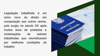 Legislação trabalhista é um
ramo novo do direito em
comparação aos outros ramos,
pois surgiu no século XX após
muitos anos de protestos e
reclamações de setores
trabalhistas que reivindicavam
por melhores condições de
trabalho
 
