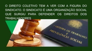 O DIREITO COLETIVO TEM A VER COM A FIGURA DO
SINDICATO. O SINDICATO É UMA ORGANIZAÇÃO SOCIAL
QUE SURGIU PARA DEFENDER OS DIREITOS DOS
TRABALHADORES
 
