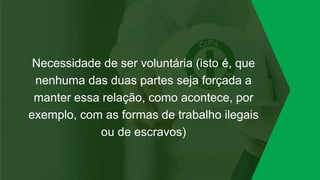 Necessidade de ser voluntária (isto é, que
nenhuma das duas partes seja forçada a
manter essa relação, como acontece, por
exemplo, com as formas de trabalho ilegais
ou de escravos)
 