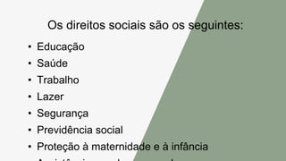 Os direitos sociais são os seguintes:
• Educação
• Saúde
• Trabalho
• Lazer
• Segurança
• Previdência social
• Proteção à maternidade e à infância
 