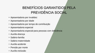 BENEFÍCIOS GARANTIDOS PELA
PREVIDÊNCIA SOCIAL
• Aposentadoria por invalidez
• Aposentadoria por idade
• Aposentadoria por tempo de contribuição
• Aposentadoria especial
• Aposentadoria especial para pessoas com deficiência
• Auxílio-doença
• Salário-família
• Salário-maternidade
• Auxílio-acidente
• Pensão por morte
• Auxílio-reclusão
 