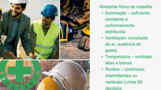 Ambiente físico de trabalho
• Iluminação – suficiente,
constante e
uniformemente
distribuída
• Ventilação- circulação
de ar, ausência de
gases
• Temperatura – umidade,
altas e baixas
• Ruídos – contínuos,
intermitentes ou
variáveis Limite 85
decibéis
 