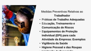 Medidas Preventivas Relativas ao
Trabalhador
• Práticas de Trabalho Adequadas
• Educação, Treinamento e
Comunicação de Riscos
• Equipamentos de Proteção
Individual (EPI) para cada
Atividade da Empresa: Exemplos
• Vigilância da Saúde
• Higiene Pessoal e das Roupas
 