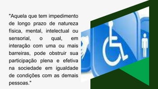 "Aquela que tem impedimento
de longo prazo de natureza
física, mental, intelectual ou
sensorial, o qual, em
interação com uma ou mais
barreiras, pode obstruir sua
participação plena e efetiva
na sociedade em igualdade
de condições com as demais
pessoas."
 