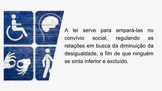 A lei serve para ampará-las no
convívio social, regulando as
relações em busca da diminuição da
desigualdade, a fim de que ninguém
se sinta inferior e excluído.
 