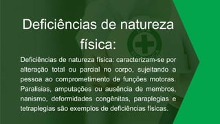 Deficiências de natureza
física:
Deficiências de natureza física: caracterizam-se por
alteração total ou parcial no corpo, sujeitando a
pessoa ao comprometimento de funções motoras.
Paralisias, amputações ou ausência de membros,
nanismo, deformidades congênitas, paraplegias e
tetraplegias são exemplos de deficiências físicas.
 
