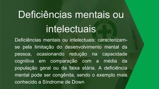 Deficiências mentais ou
intelectuais
Deficiências mentais ou intelectuais: caracterizam-
se pela limitação do desenvolvimento mental da
pessoa, ocasionando redução na capacidade
cognitiva em comparação com a média da
população geral ou da faixa etária. A deficiência
mental pode ser congênita, sendo o exemplo mais
conhecido a Síndrome de Down
 