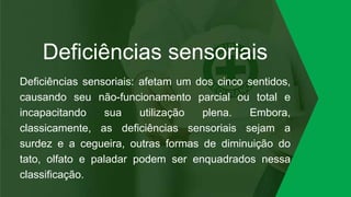 Deficiências sensoriais
Deficiências sensoriais: afetam um dos cinco sentidos,
causando seu não-funcionamento parcial ou total e
incapacitando sua utilização plena. Embora,
classicamente, as deficiências sensoriais sejam a
surdez e a cegueira, outras formas de diminuição do
tato, olfato e paladar podem ser enquadrados nessa
classificação.
 