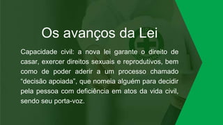 Os avanços da Lei
Capacidade civil: a nova lei garante o direito de
casar, exercer direitos sexuais e reprodutivos, bem
como de poder aderir a um processo chamado
“decisão apoiada”, que nomeia alguém para decidir
pela pessoa com deficiência em atos da vida civil,
sendo seu porta-voz.
 