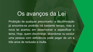 Os avanços da Lei
Proibição de qualquer preconceito: a discriminação
já encontra-se proibida há bastante tempo, mas a
nova lei acertou em desenvolver e especificar o
tema. Hoje, quem discriminar, abandonar ou excluir
uma pessoa com deficiência pode pegar de um a
três anos de reclusão e multa.
 