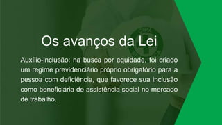 Os avanços da Lei
Auxílio-inclusão: na busca por equidade, foi criado
um regime previdenciário próprio obrigatório para a
pessoa com deficiência, que favorece sua inclusão
como beneficiária de assistência social no mercado
de trabalho.
 