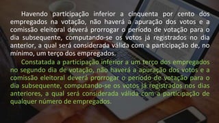 Havendo participação inferior a cinquenta por cento dos
empregados na votação, não haverá a apuração dos votos e a
comissão eleitoral deverá prorrogar o período de votação para o
dia subsequente, computando-se os votos já registrados no dia
anterior, a qual será considerada válida com a participação de, no
mínimo, um terço dos empregados.
Constatada a participação inferior a um terço dos empregados
no segundo dia de votação, não haverá a apuração dos votos e a
comissão eleitoral deverá prorrogar o período de votação para o
dia subsequente, computando-se os votos já registrados nos dias
anteriores, a qual será considerada válida com a participação de
qualquer número de empregados.
 