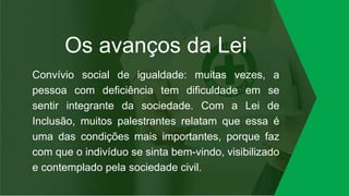Os avanços da Lei
Convívio social de igualdade: muitas vezes, a
pessoa com deficiência tem dificuldade em se
sentir integrante da sociedade. Com a Lei de
Inclusão, muitos palestrantes relatam que essa é
uma das condições mais importantes, porque faz
com que o indivíduo se sinta bem-vindo, visibilizado
e contemplado pela sociedade civil.
 