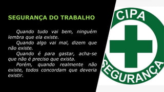 SEGURANÇA DO TRABALHO
Quando tudo vai bem, ninguém
lembra que ela existe.
Quando algo vai mal, dizem que
não existe.
Quando é para gastar, acha-se
que não é preciso que exista.
Porém, quando realmente não
existe, todos concordam que deveria
existir.
 
