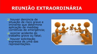 REUNIÃO EXTRAORDINÁRIA
❑ houver denúncia de
situação de risco grave e
iminente que determine
aplicação de medidas
corretivas de emergência;
❑ ocorrer acidente do
trabalho grave ou fatal;
❑ houver solicitação
expressa de uma das
representações.
 