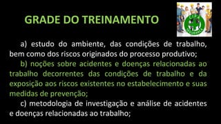 a) estudo do ambiente, das condições de trabalho,
bem como dos riscos originados do processo produtivo;
b) noções sobre acidentes e doenças relacionadas ao
trabalho decorrentes das condições de trabalho e da
exposição aos riscos existentes no estabelecimento e suas
medidas de prevenção;
c) metodologia de investigação e análise de acidentes
e doenças relacionadas ao trabalho;
GRADE DO TREINAMENTO
 