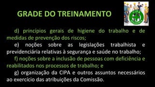 d) princípios gerais de higiene do trabalho e de
medidas de prevenção dos riscos;
e) noções sobre as legislações trabalhista e
previdenciária relativas à segurança e saúde no trabalho;
f) noções sobre a inclusão de pessoas com deficiência e
reabilitados nos processos de trabalho; e
g) organização da CIPA e outros assuntos necessários
ao exercício das atribuições da Comissão.
GRADE DO TREINAMENTO
 